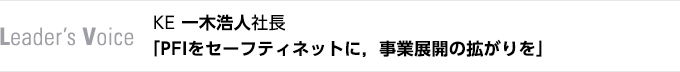Leader's Voice　KE 一木浩人社長　「PFIをセーフティネットに，事業展開の拡がりを」