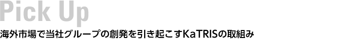 Pick UP　海外市場で当社グループの創発を引き起こすKaTRISの取組み