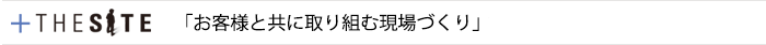 +THE SITE　「お客様と共に取り組む現場づくり」