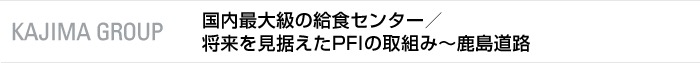 KAJIMA GROUP　国内最大級の給食センター事業／将来を見据えたPFI事業の取組み〜鹿島道路