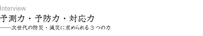 Interview　予測力・予防力・対応力──次世代の防災・減災に求められる3つの力