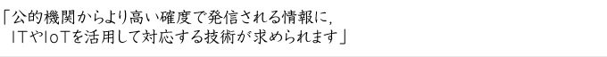 「公的機関からより高い確度で発信される情報に，ITやIoTを活用して対応する技術が求められます」