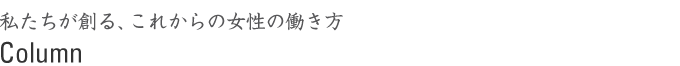 私たちが創る、これからの女性の働き方　column