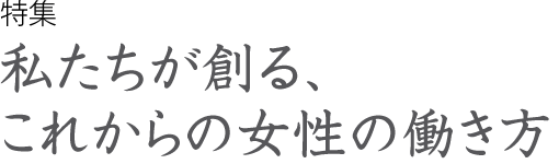 特集　私たちが創る、これからの女性の働き方