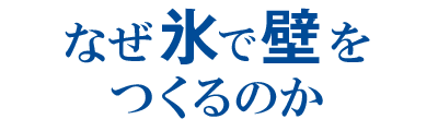 なぜ氷で壁をつくるのか