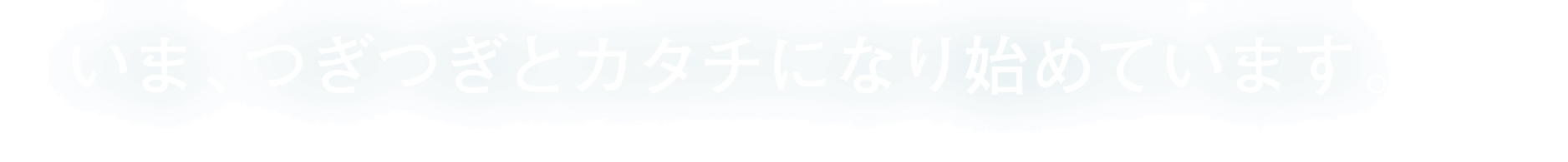 いま、つぎつぎとカタチになり始めています。