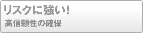 リスクに強い！高信頼性の確保