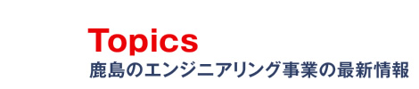 Topics　鹿島のエンジニアリング事業の最新情報