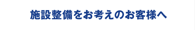 施設整備をお考えのお客様へ