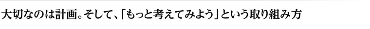 大切なのは計画。そして、「もっと考えてみよう」という取り組み方