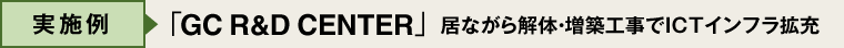 実施例：GC R&D CENTER  居ながら解体・増築工事でICTインフラ拡充