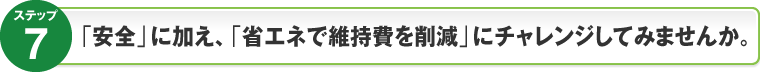 ステップ7：「安全」に加え、｢省エネで維持費を削減｣にチャレンジしてみませんか。