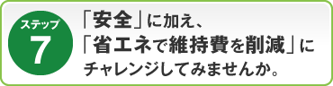 ステップ7：「安全」に加え、｢省エネで維持費を削減｣にチャレンジしてみませんか。