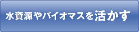 水資源やバイオマスを活かす